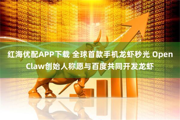 红海优配APP下载 全球首款手机龙虾秒光 OpenClaw创始人称愿与百度共同开发龙虾