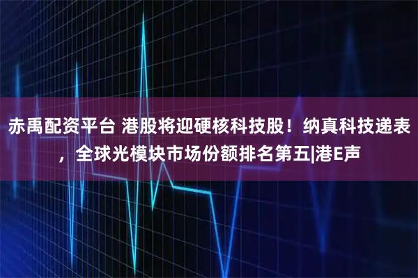 赤禹配资平台 港股将迎硬核科技股！纳真科技递表，全球光模块市场份额排名第五|港E声