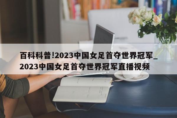 百科科普!2023中国女足首夺世界冠军_2023中国女足首夺世界冠军直播视频